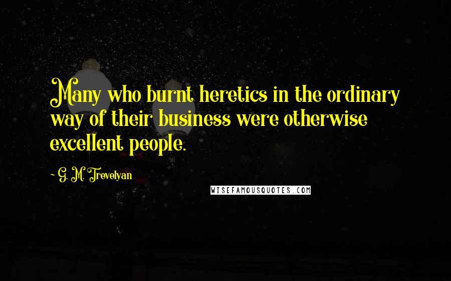 G. M. Trevelyan Quotes: Many who burnt heretics in the ordinary way of their business were otherwise excellent people.