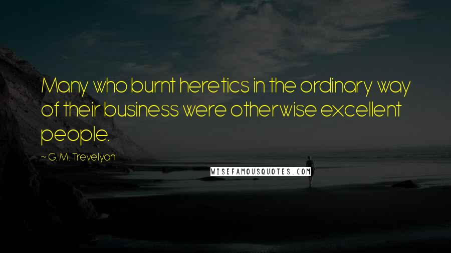 G. M. Trevelyan Quotes: Many who burnt heretics in the ordinary way of their business were otherwise excellent people.