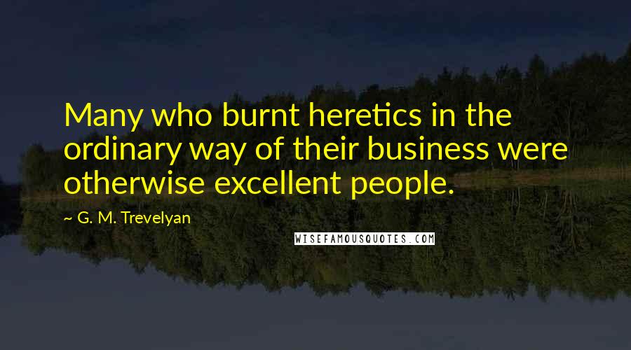 G. M. Trevelyan Quotes: Many who burnt heretics in the ordinary way of their business were otherwise excellent people.