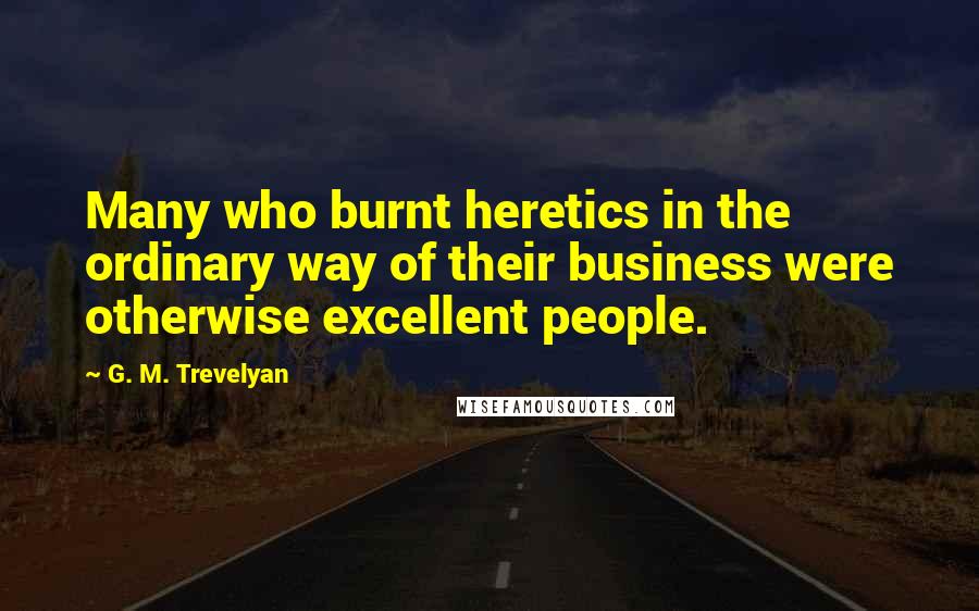 G. M. Trevelyan Quotes: Many who burnt heretics in the ordinary way of their business were otherwise excellent people.
