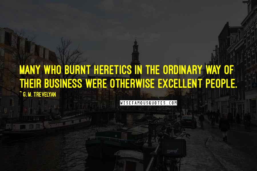G. M. Trevelyan Quotes: Many who burnt heretics in the ordinary way of their business were otherwise excellent people.