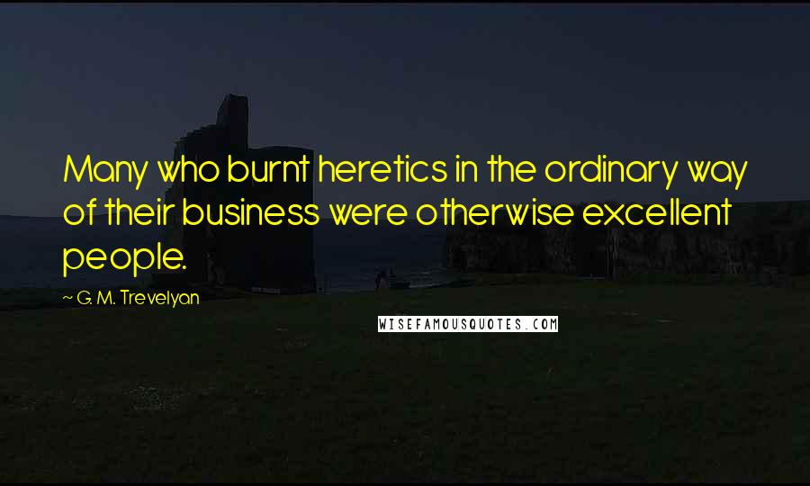 G. M. Trevelyan Quotes: Many who burnt heretics in the ordinary way of their business were otherwise excellent people.