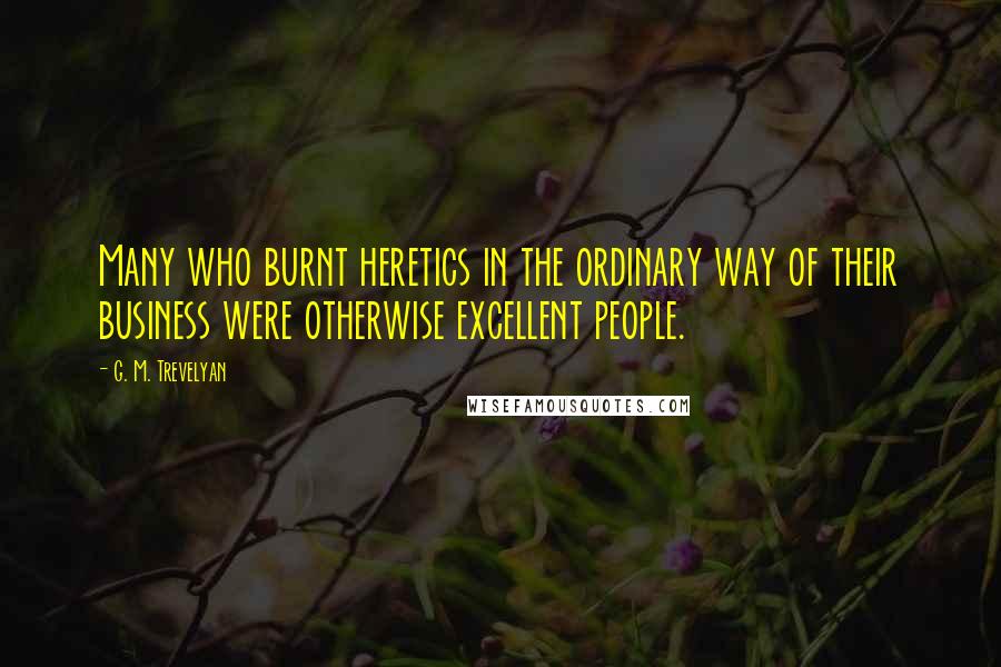 G. M. Trevelyan Quotes: Many who burnt heretics in the ordinary way of their business were otherwise excellent people.