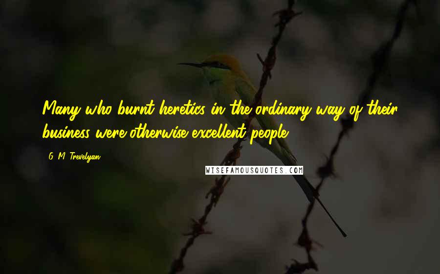 G. M. Trevelyan Quotes: Many who burnt heretics in the ordinary way of their business were otherwise excellent people.
