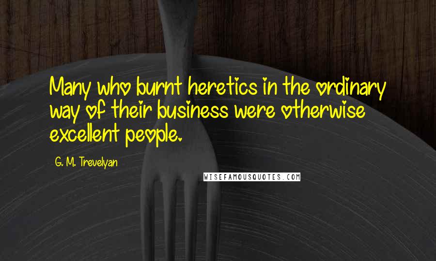G. M. Trevelyan Quotes: Many who burnt heretics in the ordinary way of their business were otherwise excellent people.