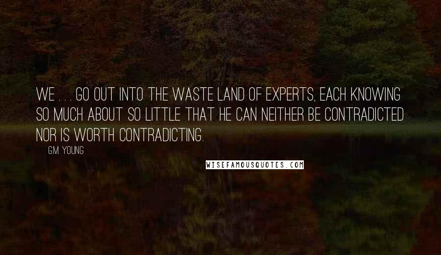 G.M. Young Quotes: We . . . go out into the Waste Land of Experts, each knowing so much about so little that he can neither be contradicted nor is worth contradicting.