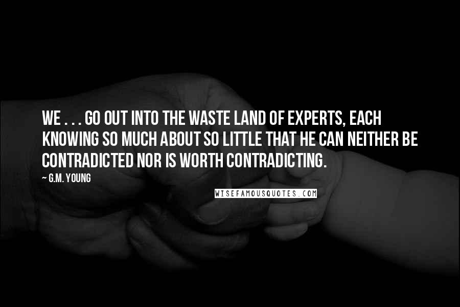 G.M. Young Quotes: We . . . go out into the Waste Land of Experts, each knowing so much about so little that he can neither be contradicted nor is worth contradicting.