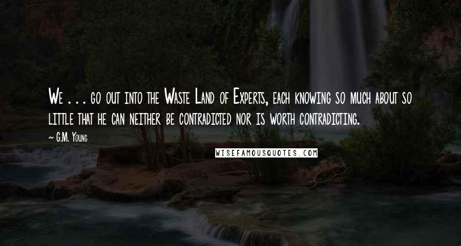 G.M. Young Quotes: We . . . go out into the Waste Land of Experts, each knowing so much about so little that he can neither be contradicted nor is worth contradicting.