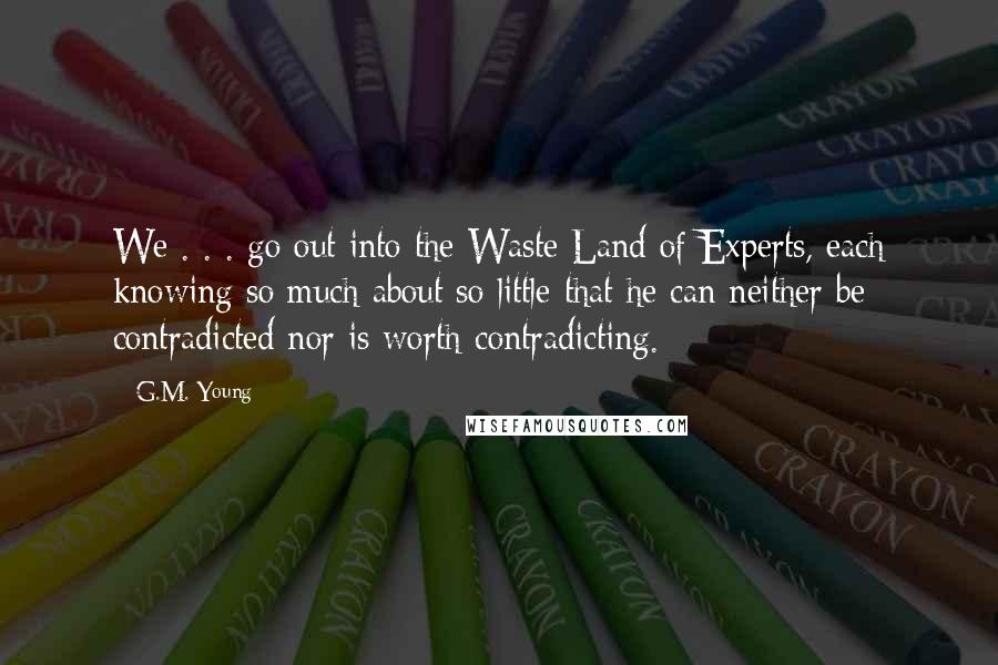 G.M. Young Quotes: We . . . go out into the Waste Land of Experts, each knowing so much about so little that he can neither be contradicted nor is worth contradicting.