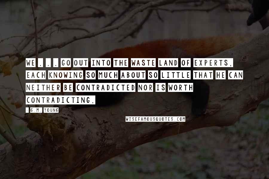 G.M. Young Quotes: We . . . go out into the Waste Land of Experts, each knowing so much about so little that he can neither be contradicted nor is worth contradicting.