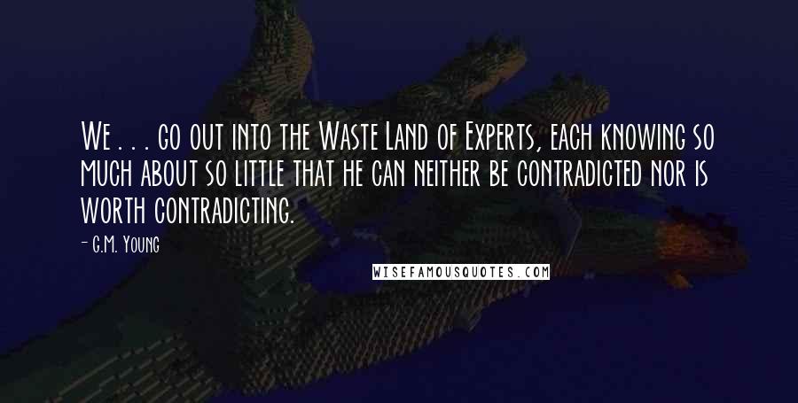 G.M. Young Quotes: We . . . go out into the Waste Land of Experts, each knowing so much about so little that he can neither be contradicted nor is worth contradicting.