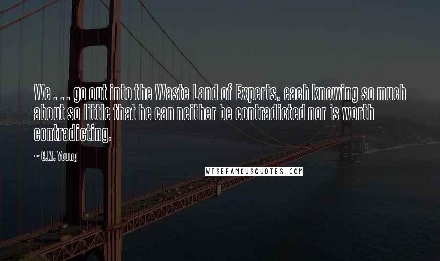 G.M. Young Quotes: We . . . go out into the Waste Land of Experts, each knowing so much about so little that he can neither be contradicted nor is worth contradicting.