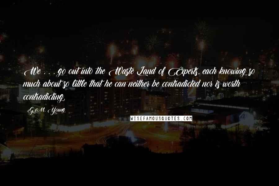 G.M. Young Quotes: We . . . go out into the Waste Land of Experts, each knowing so much about so little that he can neither be contradicted nor is worth contradicting.