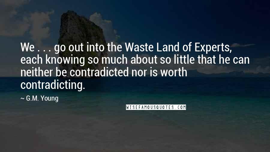 G.M. Young Quotes: We . . . go out into the Waste Land of Experts, each knowing so much about so little that he can neither be contradicted nor is worth contradicting.