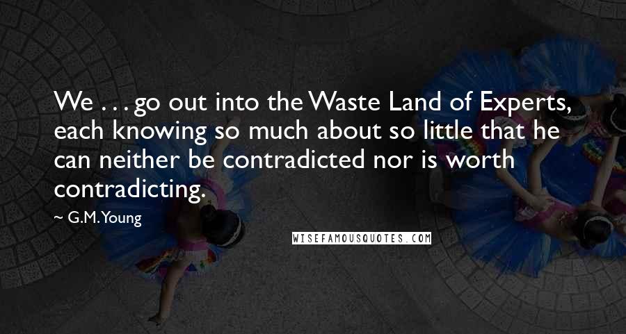 G.M. Young Quotes: We . . . go out into the Waste Land of Experts, each knowing so much about so little that he can neither be contradicted nor is worth contradicting.