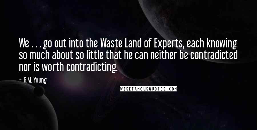 G.M. Young Quotes: We . . . go out into the Waste Land of Experts, each knowing so much about so little that he can neither be contradicted nor is worth contradicting.