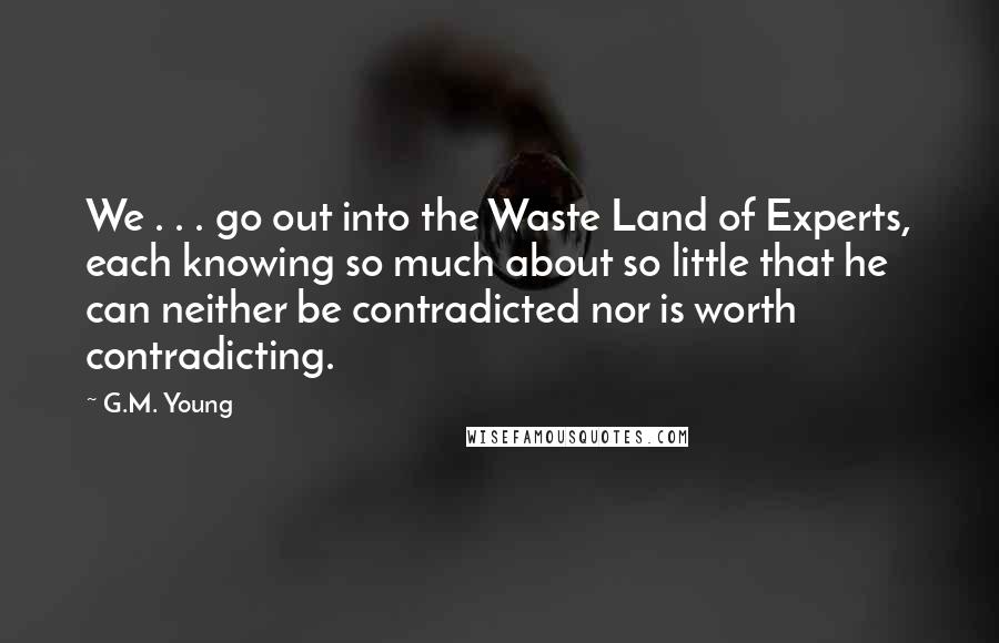 G.M. Young Quotes: We . . . go out into the Waste Land of Experts, each knowing so much about so little that he can neither be contradicted nor is worth contradicting.