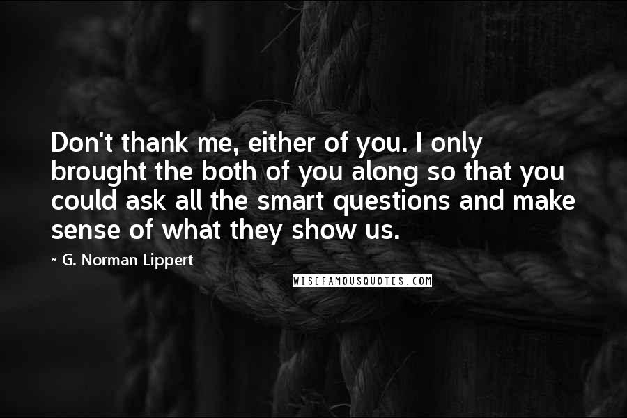 G. Norman Lippert Quotes: Don't thank me, either of you. I only brought the both of you along so that you could ask all the smart questions and make sense of what they show us.