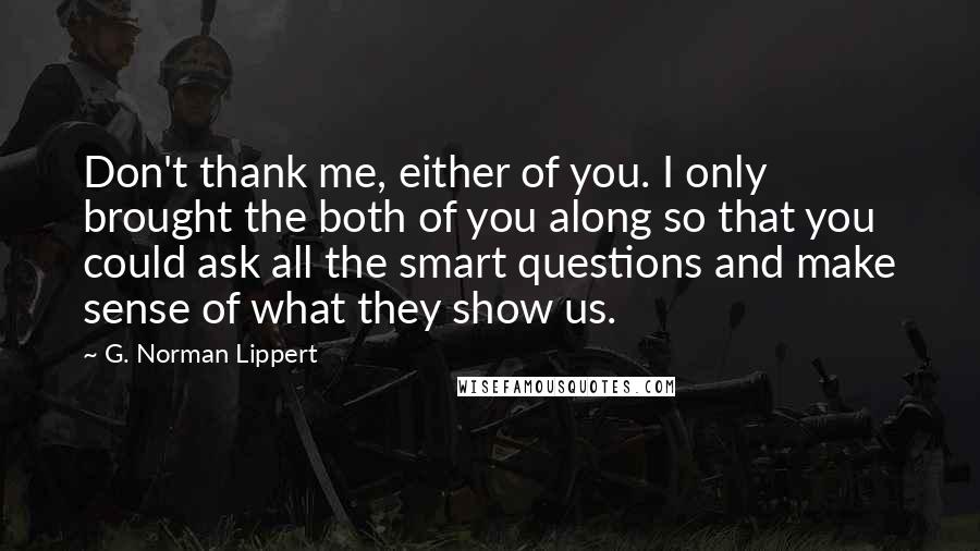 G. Norman Lippert Quotes: Don't thank me, either of you. I only brought the both of you along so that you could ask all the smart questions and make sense of what they show us.