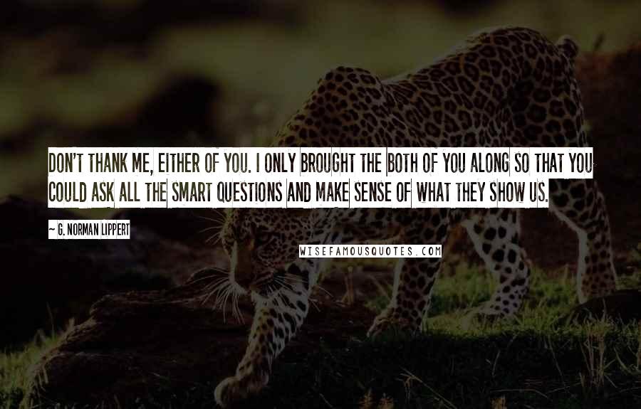 G. Norman Lippert Quotes: Don't thank me, either of you. I only brought the both of you along so that you could ask all the smart questions and make sense of what they show us.