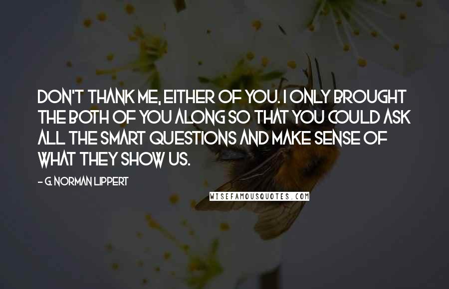 G. Norman Lippert Quotes: Don't thank me, either of you. I only brought the both of you along so that you could ask all the smart questions and make sense of what they show us.
