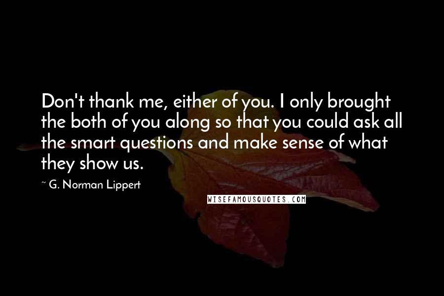 G. Norman Lippert Quotes: Don't thank me, either of you. I only brought the both of you along so that you could ask all the smart questions and make sense of what they show us.
