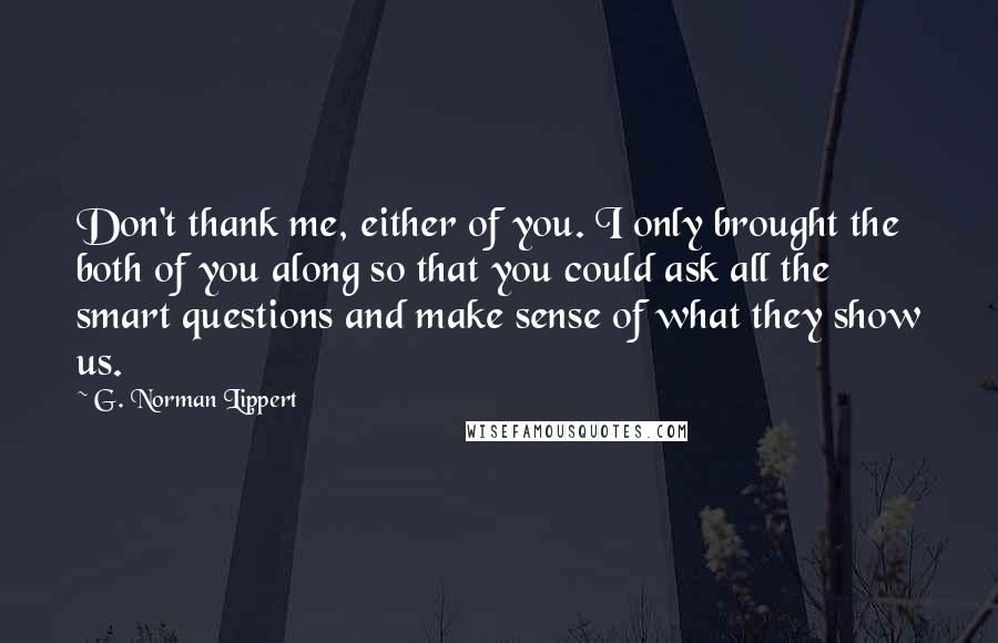 G. Norman Lippert Quotes: Don't thank me, either of you. I only brought the both of you along so that you could ask all the smart questions and make sense of what they show us.