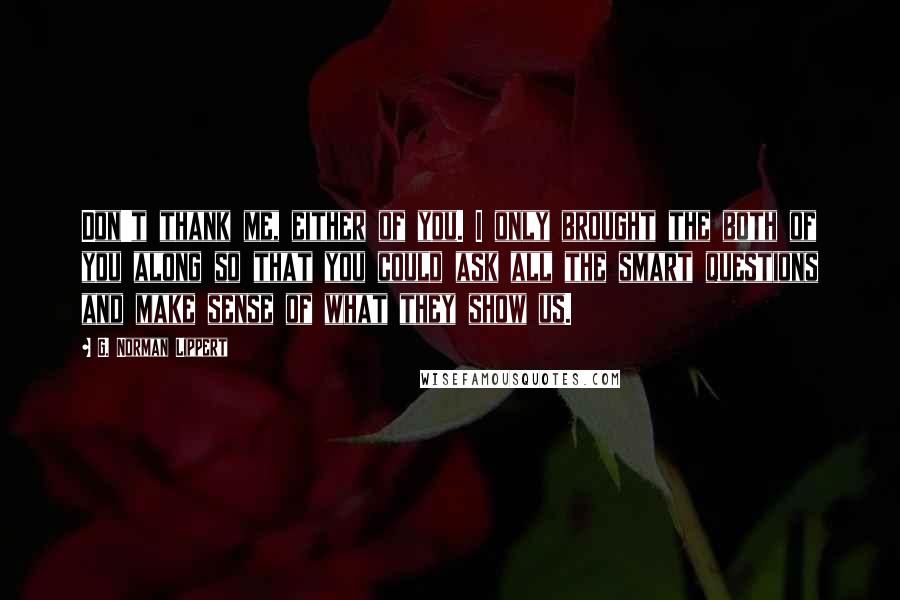 G. Norman Lippert Quotes: Don't thank me, either of you. I only brought the both of you along so that you could ask all the smart questions and make sense of what they show us.