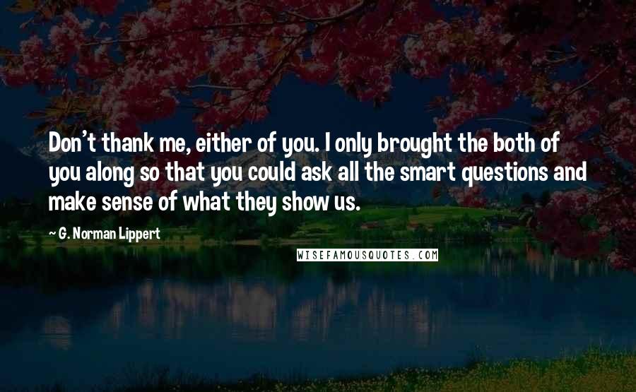 G. Norman Lippert Quotes: Don't thank me, either of you. I only brought the both of you along so that you could ask all the smart questions and make sense of what they show us.