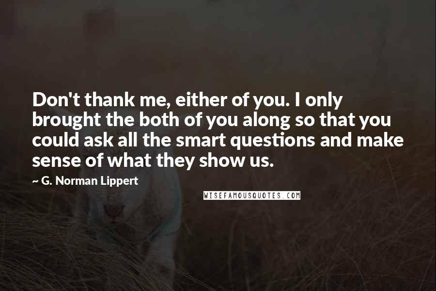 G. Norman Lippert Quotes: Don't thank me, either of you. I only brought the both of you along so that you could ask all the smart questions and make sense of what they show us.