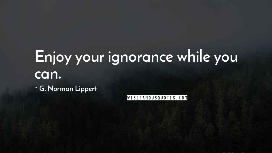 G. Norman Lippert Quotes: Enjoy your ignorance while you can.