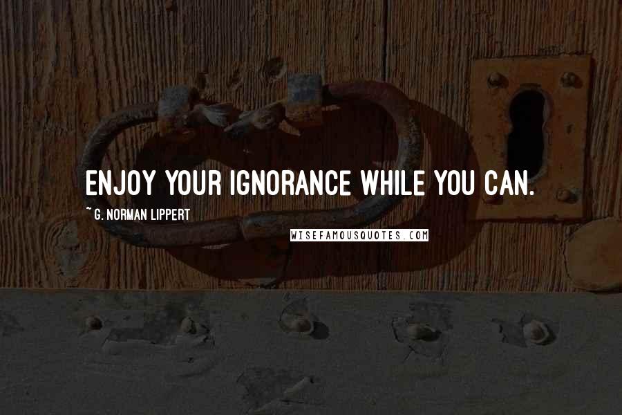 G. Norman Lippert Quotes: Enjoy your ignorance while you can.