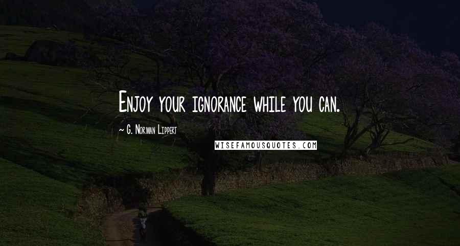 G. Norman Lippert Quotes: Enjoy your ignorance while you can.