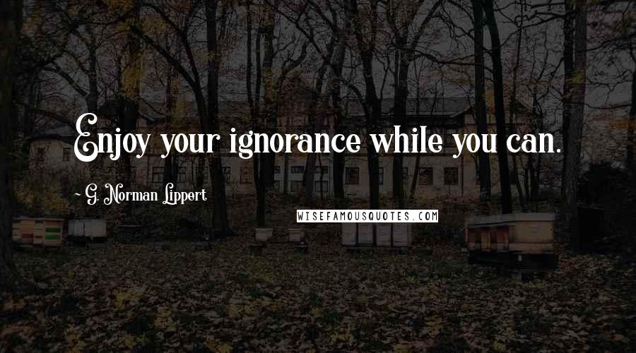 G. Norman Lippert Quotes: Enjoy your ignorance while you can.