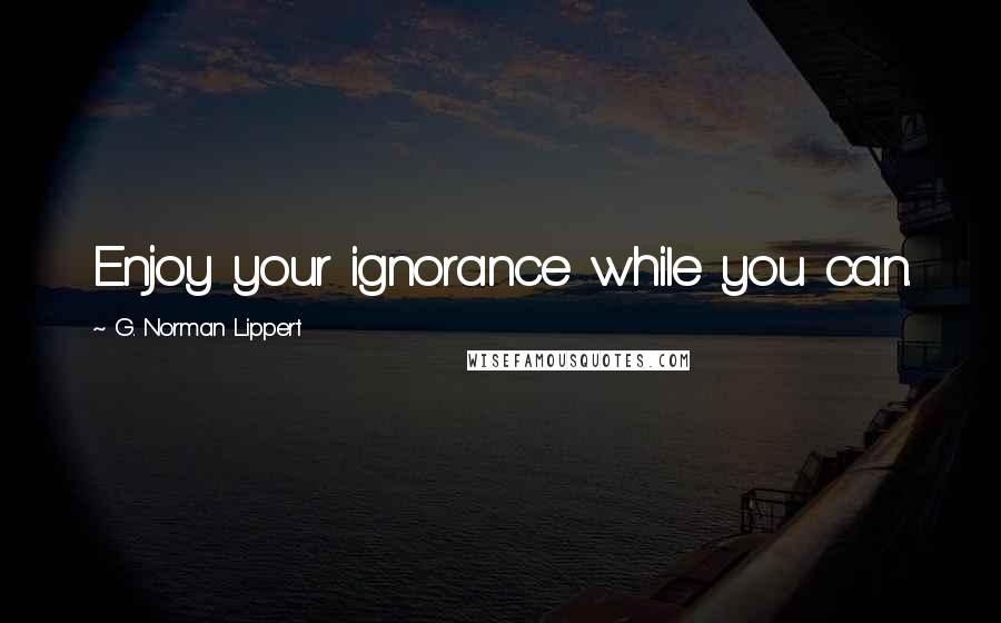 G. Norman Lippert Quotes: Enjoy your ignorance while you can.