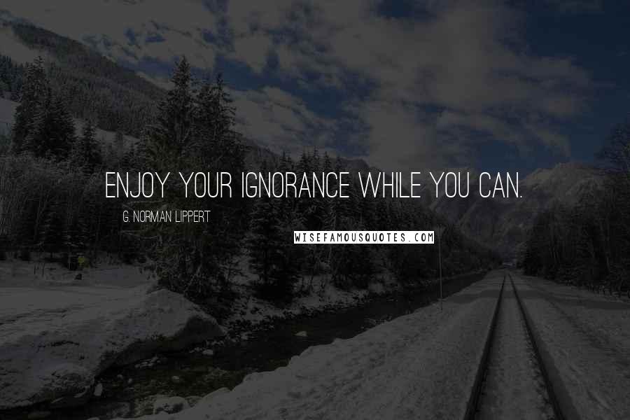 G. Norman Lippert Quotes: Enjoy your ignorance while you can.