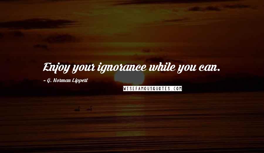 G. Norman Lippert Quotes: Enjoy your ignorance while you can.