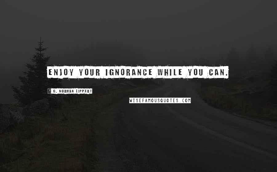 G. Norman Lippert Quotes: Enjoy your ignorance while you can.