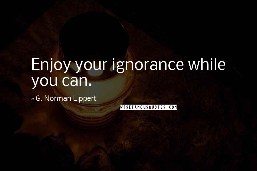 G. Norman Lippert Quotes: Enjoy your ignorance while you can.