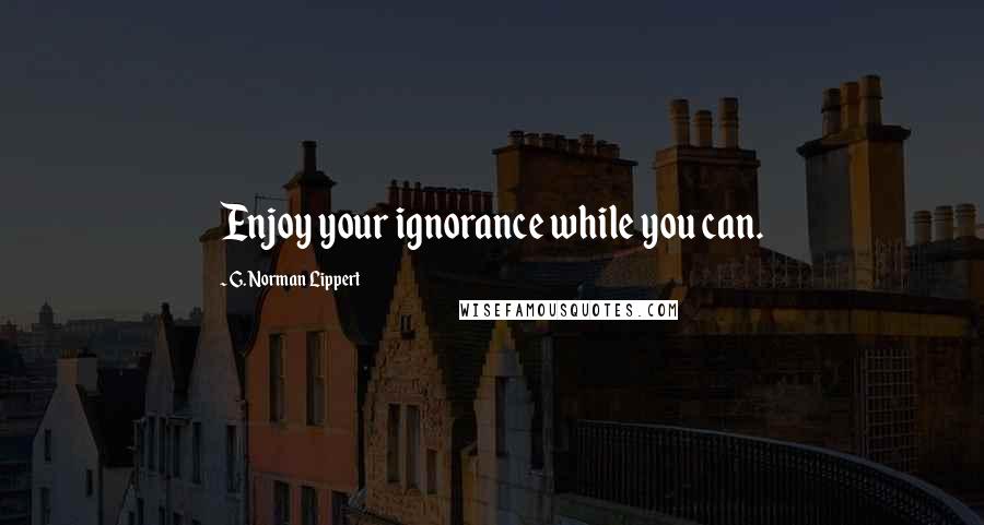 G. Norman Lippert Quotes: Enjoy your ignorance while you can.