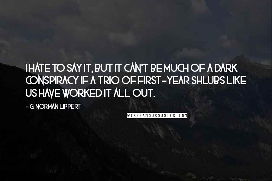 G. Norman Lippert Quotes: I hate to say it, but it can't be much of a dark conspiracy if a trio of first-year shlubs like us have worked it all out.