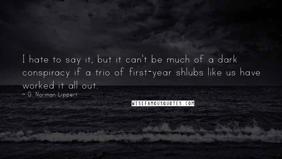 G. Norman Lippert Quotes: I hate to say it, but it can't be much of a dark conspiracy if a trio of first-year shlubs like us have worked it all out.