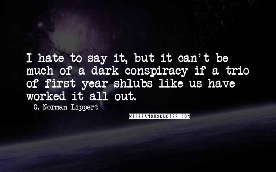 G. Norman Lippert Quotes: I hate to say it, but it can't be much of a dark conspiracy if a trio of first-year shlubs like us have worked it all out.