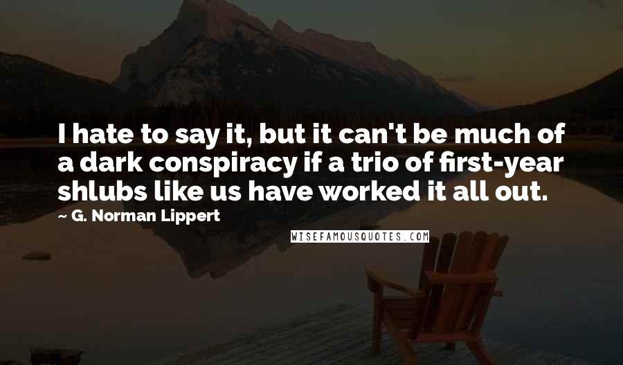 G. Norman Lippert Quotes: I hate to say it, but it can't be much of a dark conspiracy if a trio of first-year shlubs like us have worked it all out.