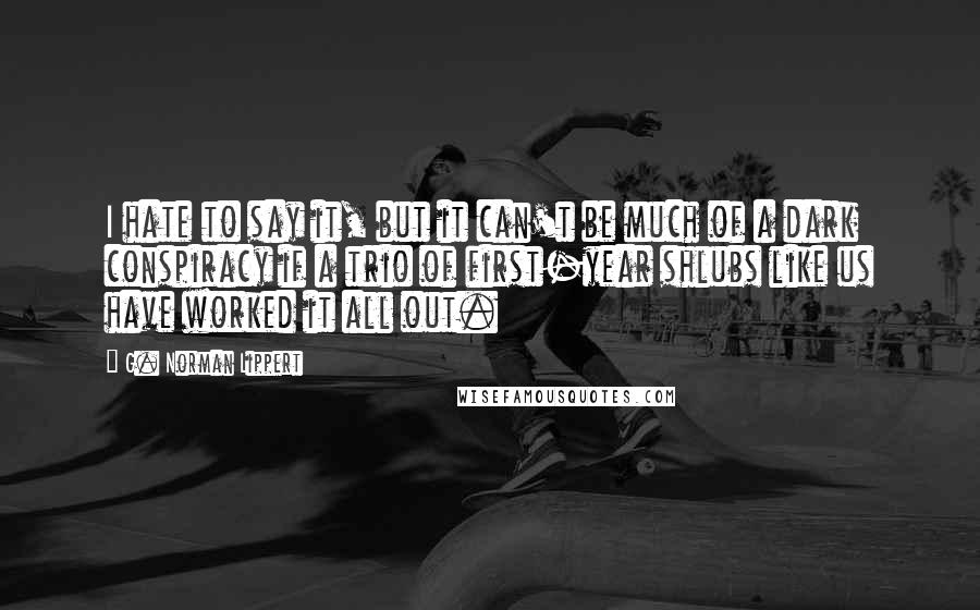 G. Norman Lippert Quotes: I hate to say it, but it can't be much of a dark conspiracy if a trio of first-year shlubs like us have worked it all out.