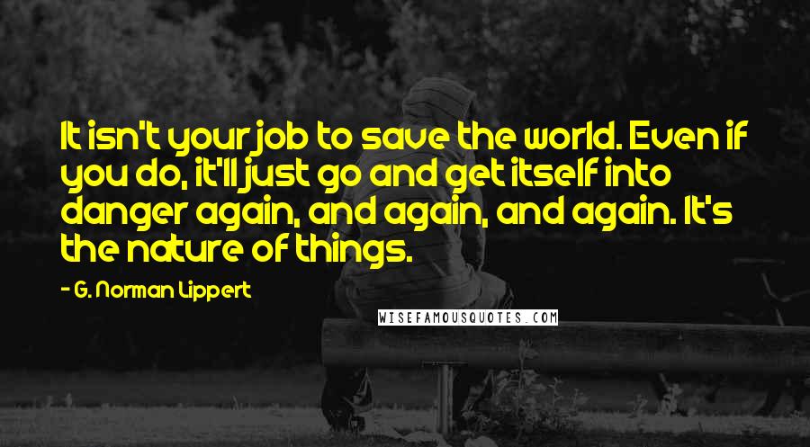 G. Norman Lippert Quotes: It isn't your job to save the world. Even if you do, it'll just go and get itself into danger again, and again, and again. It's the nature of things.