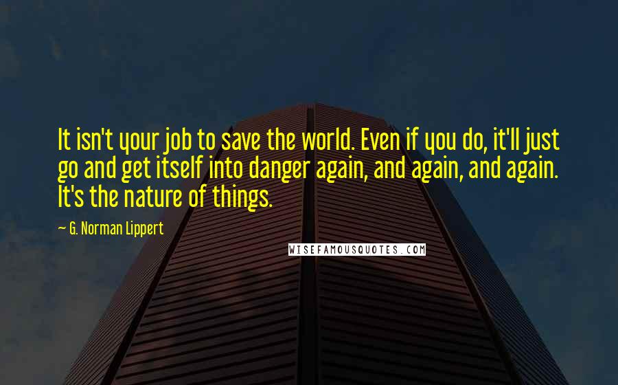 G. Norman Lippert Quotes: It isn't your job to save the world. Even if you do, it'll just go and get itself into danger again, and again, and again. It's the nature of things.