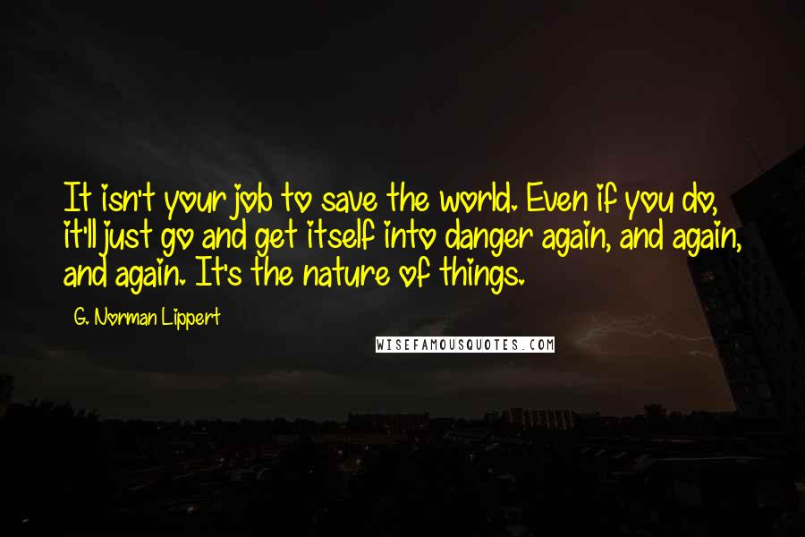 G. Norman Lippert Quotes: It isn't your job to save the world. Even if you do, it'll just go and get itself into danger again, and again, and again. It's the nature of things.