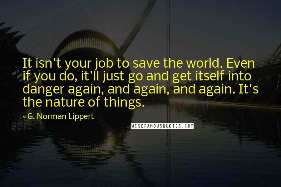 G. Norman Lippert Quotes: It isn't your job to save the world. Even if you do, it'll just go and get itself into danger again, and again, and again. It's the nature of things.