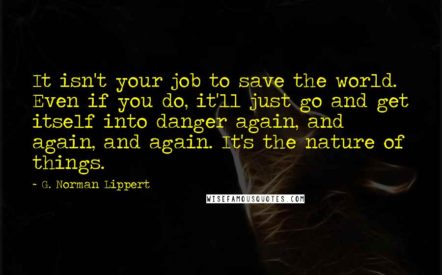 G. Norman Lippert Quotes: It isn't your job to save the world. Even if you do, it'll just go and get itself into danger again, and again, and again. It's the nature of things.